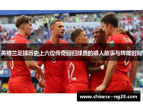 英格兰足球历史上六位传奇回归球员的感人故事与辉煌时刻 英格兰足球历史上六位传奇回归球员的感人故事与辉煌时刻