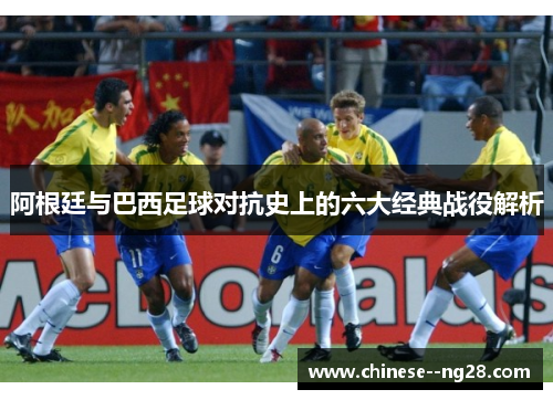 阿根廷与巴西足球对抗史上的六大经典战役解析 阿根廷与巴西足球对抗史上的六大经典战役解析