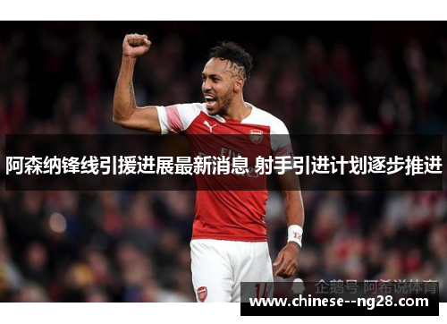 阿森纳锋线引援进展最新消息 射手引进计划逐步推进 阿森纳锋线引援进展最新消息 射手引进计划逐步推进