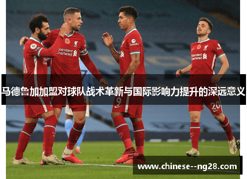 马德鲁加加盟对球队战术革新与国际影响力提升的深远意义 马德鲁加加盟对球队战术革新与国际影响力提升的深远意义